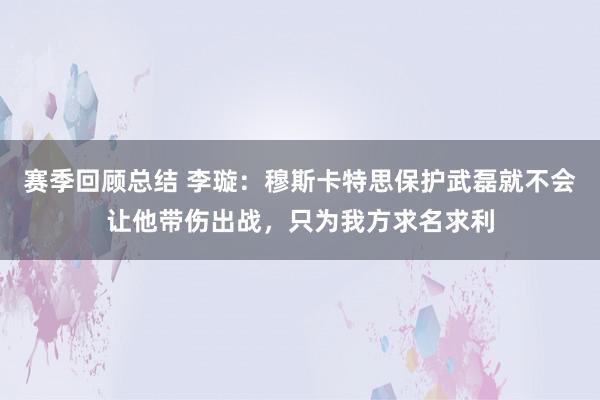 赛季回顾总结 李璇：穆斯卡特思保护武磊就不会让他带伤出战，只为我方求名求利