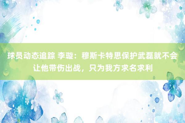 球员动态追踪 李璇：穆斯卡特思保护武磊就不会让他带伤出战，只为我方求名求利