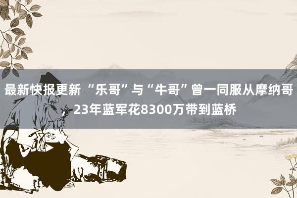 最新快报更新 “乐哥”与“牛哥”曾一同服从摩纳哥，23年蓝军花8300万带到蓝桥