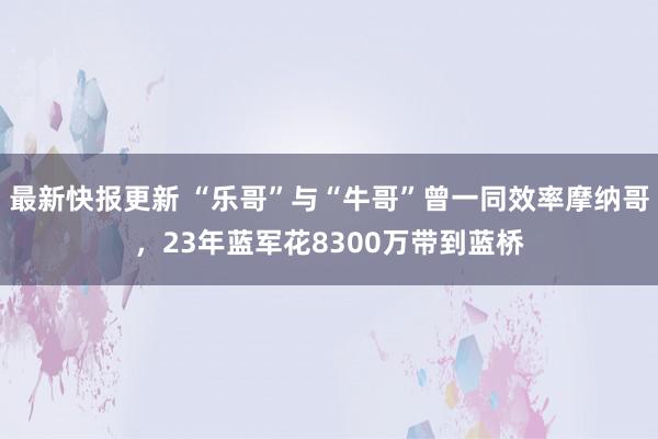 最新快报更新 “乐哥”与“牛哥”曾一同效率摩纳哥，23年蓝军花8300万带到蓝桥