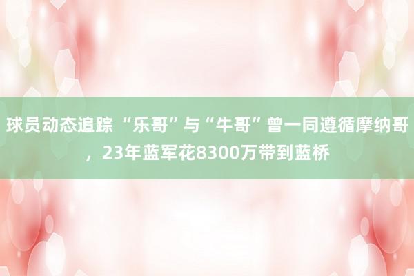 球员动态追踪 “乐哥”与“牛哥”曾一同遵循摩纳哥，23年蓝军花8300万带到蓝桥