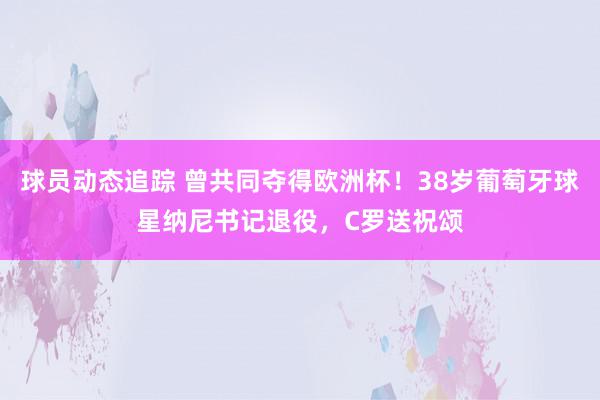 球员动态追踪 曾共同夺得欧洲杯！38岁葡萄牙球星纳尼书记退役，C罗送祝颂