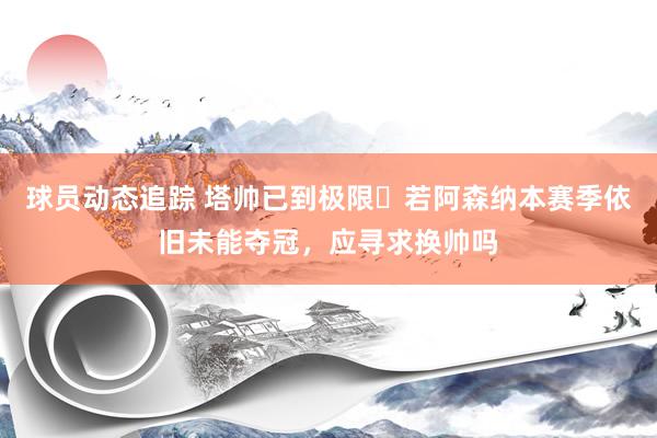 球员动态追踪 塔帅已到极限❓若阿森纳本赛季依旧未能夺冠，应寻求换帅吗