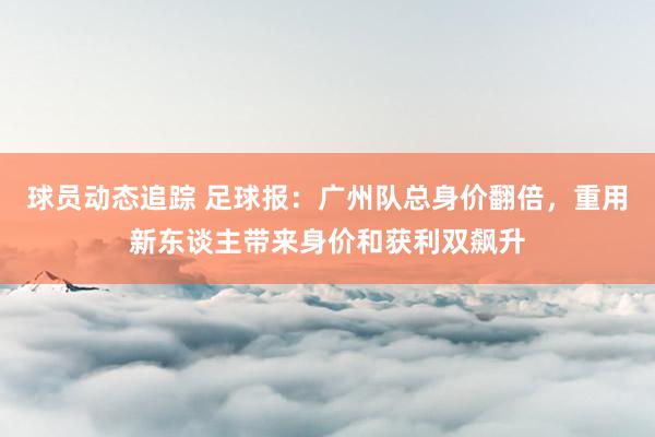 球员动态追踪 足球报：广州队总身价翻倍，重用新东谈主带来身价和获利双飙升