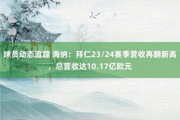 球员动态追踪 海纳：拜仁23/24赛季营收再翻新高，总营收达10.17亿欧元