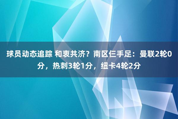 球员动态追踪 和衷共济？南区仨手足：曼联2轮0分，热刺3轮1分，纽卡4轮2分