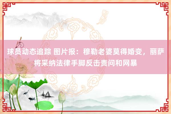 球员动态追踪 图片报：穆勒老婆莫得婚变，丽萨将采纳法律手脚反击责问和网暴