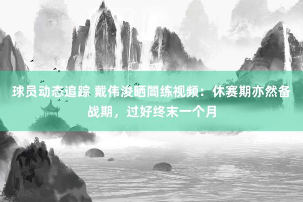 球员动态追踪 戴伟浚晒闇练视频：休赛期亦然备战期，过好终末一个月