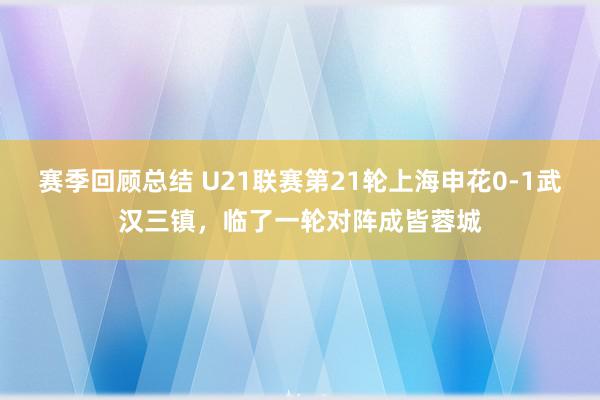 赛季回顾总结 U21联赛第21轮上海申花0-1武汉三镇，临了一轮对阵成皆蓉城