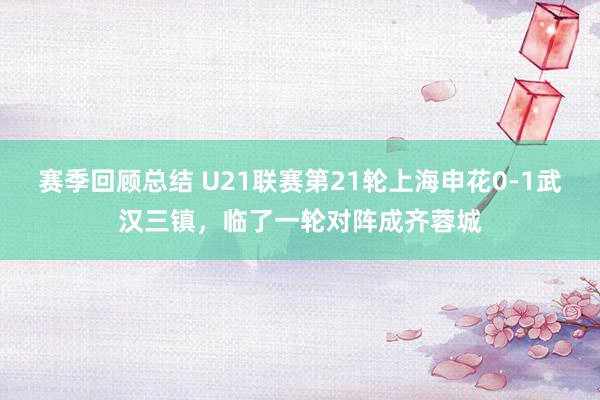 赛季回顾总结 U21联赛第21轮上海申花0-1武汉三镇，临了一轮对阵成齐蓉城