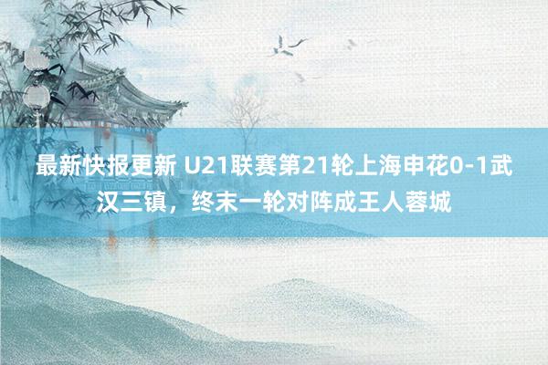 最新快报更新 U21联赛第21轮上海申花0-1武汉三镇，终末一轮对阵成王人蓉城