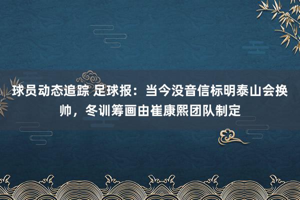 球员动态追踪 足球报：当今没音信标明泰山会换帅，冬训筹画由崔康熙团队制定