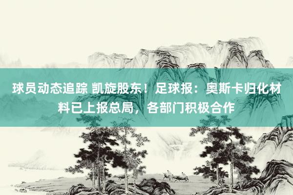 球员动态追踪 凯旋股东！足球报：奥斯卡归化材料已上报总局，各部门积极合作