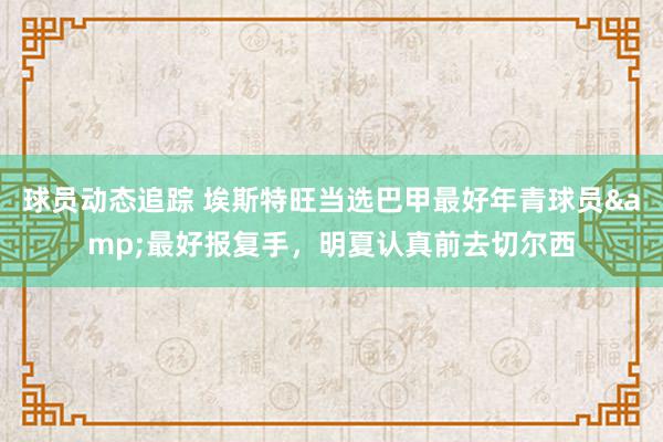 球员动态追踪 埃斯特旺当选巴甲最好年青球员&最好报复手，明夏认真前去切尔西