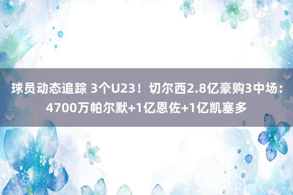 球员动态追踪 3个U23！切尔西2.8亿豪购3中场：4700万帕尔默+1亿恩佐+1亿凯塞多