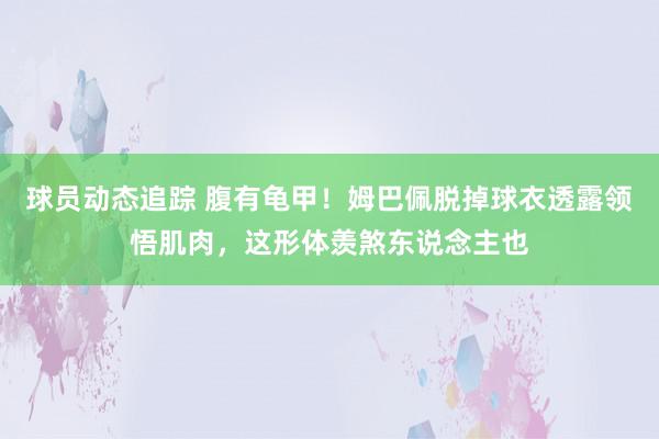 球员动态追踪 腹有龟甲！姆巴佩脱掉球衣透露领悟肌肉，这形体羡煞东说念主也