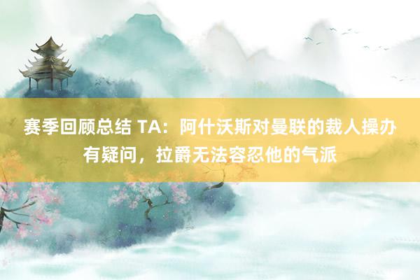 赛季回顾总结 TA：阿什沃斯对曼联的裁人操办有疑问，拉爵无法容忍他的气派