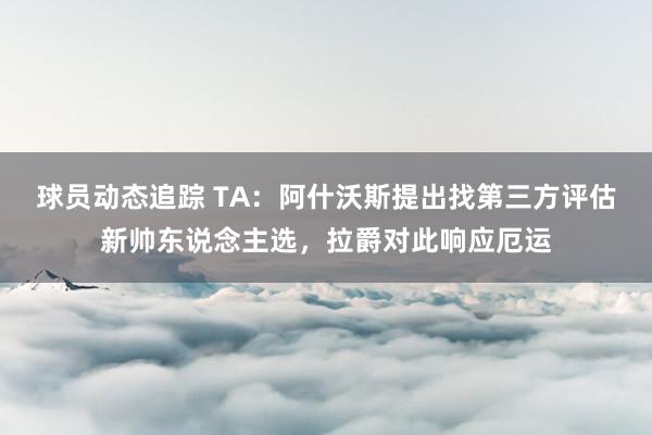 球员动态追踪 TA：阿什沃斯提出找第三方评估新帅东说念主选，拉爵对此响应厄运