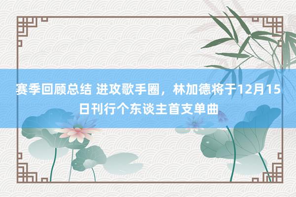 赛季回顾总结 进攻歌手圈，林加德将于12月15日刊行个东谈主首支单曲