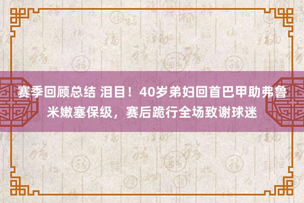 赛季回顾总结 泪目！40岁弟妇回首巴甲助弗鲁米嫩塞保级，赛后跪行全场致谢球迷