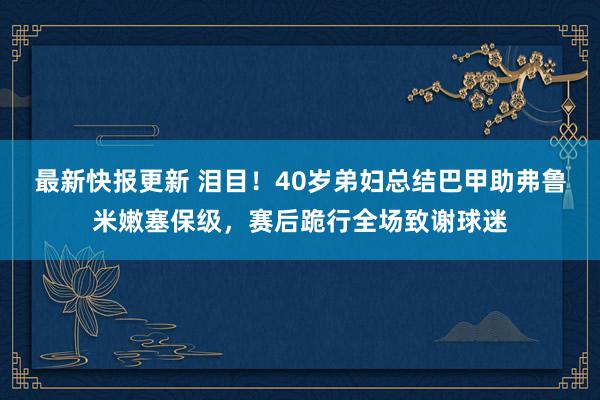 最新快报更新 泪目！40岁弟妇总结巴甲助弗鲁米嫩塞保级，赛后跪行全场致谢球迷