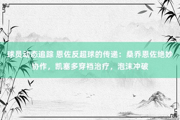 球员动态追踪 恩佐反超球的传递：桑乔恩佐绝妙协作，凯塞多穿裆治疗，泡沫冲破