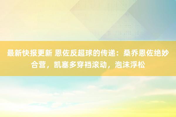 最新快报更新 恩佐反超球的传递：桑乔恩佐绝妙合营，凯塞多穿裆滚动，泡沫浮松