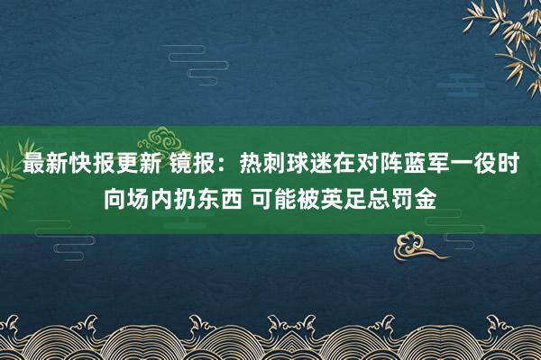 最新快报更新 镜报：热刺球迷在对阵蓝军一役时向场内扔东西 可能被英足总罚金