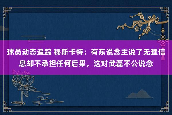 球员动态追踪 穆斯卡特：有东说念主说了无理信息却不承担任何后果，这对武磊不公说念