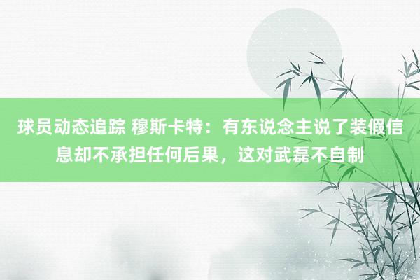 球员动态追踪 穆斯卡特：有东说念主说了装假信息却不承担任何后果，这对武磊不自制