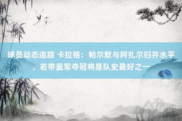 球员动态追踪 卡拉格：帕尔默与阿扎尔归并水平，若带蓝军夺冠将是队史最好之一