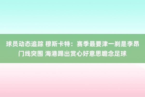 球员动态追踪 穆斯卡特：赛季最要津一刹是李昂门线突围 海港踢出赏心好意思瞻念足球