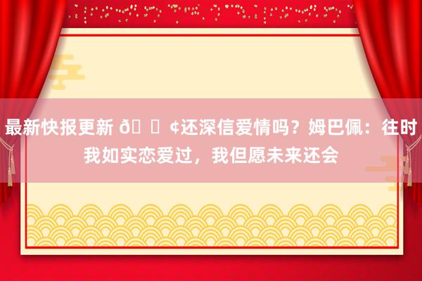 最新快报更新 🐢还深信爱情吗？姆巴佩：往时我如实恋爱过，我但愿未来还会