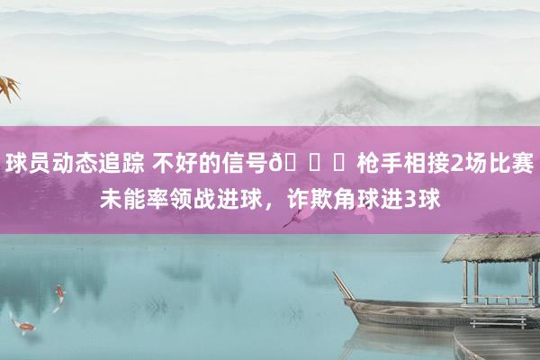 球员动态追踪 不好的信号😕枪手相接2场比赛未能率领战进球，诈欺角球进3球