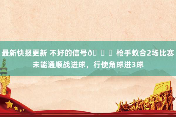 最新快报更新 不好的信号😕枪手蚁合2场比赛未能通顺战进球，行使角球进3球