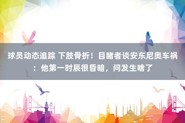 球员动态追踪 下肢骨折！目睹者谈安东尼奥车祸：他第一时辰很昏暗，问发生啥了