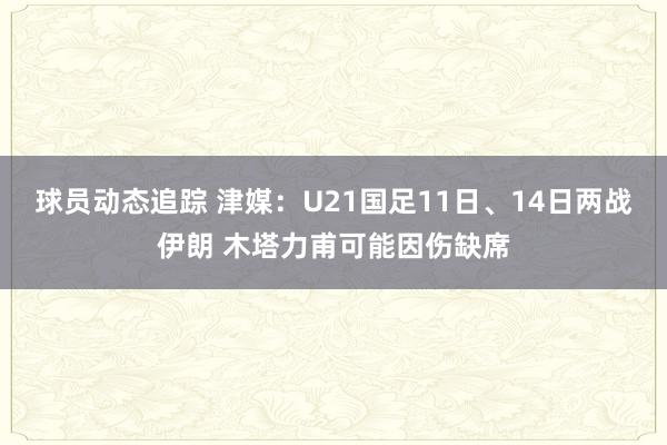 球员动态追踪 津媒：U21国足11日、14日两战伊朗 木塔力甫可能因伤缺席