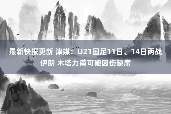 最新快报更新 津媒：U21国足11日、14日两战伊朗 木塔力甫可能因伤缺席