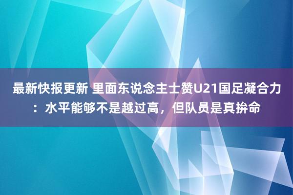 最新快报更新 里面东说念主士赞U21国足凝合力：水平能够不是越过高，但队员是真拚命