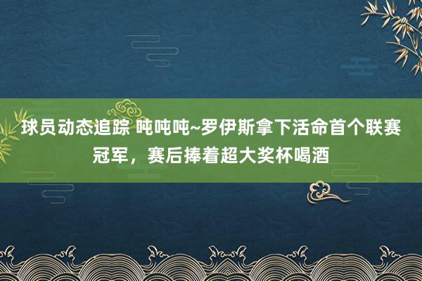 球员动态追踪 吨吨吨~罗伊斯拿下活命首个联赛冠军，赛后捧着超大奖杯喝酒