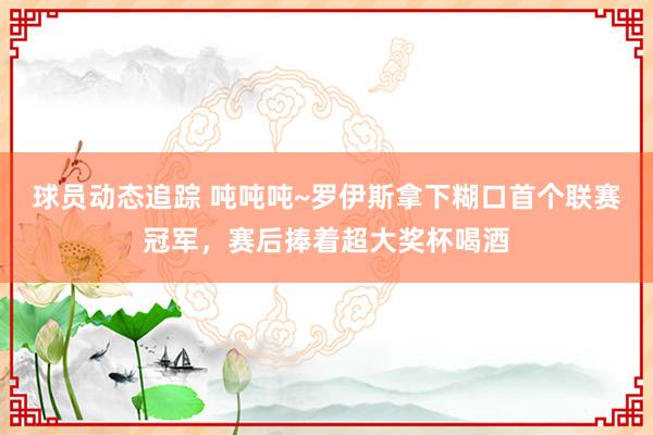 球员动态追踪 吨吨吨~罗伊斯拿下糊口首个联赛冠军，赛后捧着超大奖杯喝酒