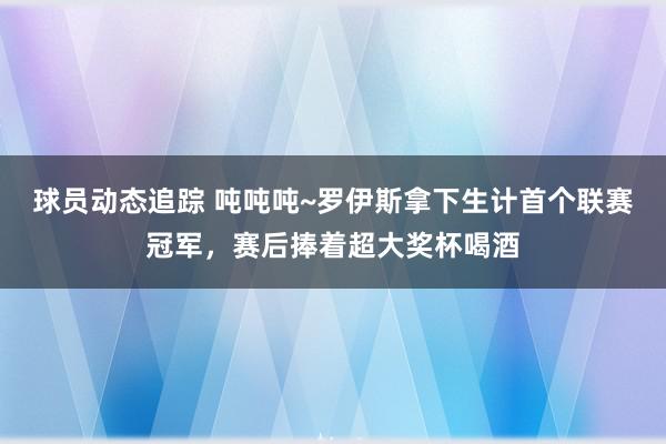 球员动态追踪 吨吨吨~罗伊斯拿下生计首个联赛冠军，赛后捧着超大奖杯喝酒