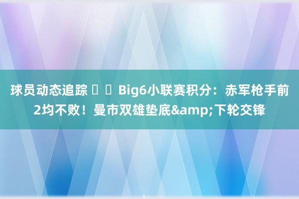 球员动态追踪 ⚔️Big6小联赛积分：赤军枪手前2均不败！曼市双雄垫底&下轮交锋