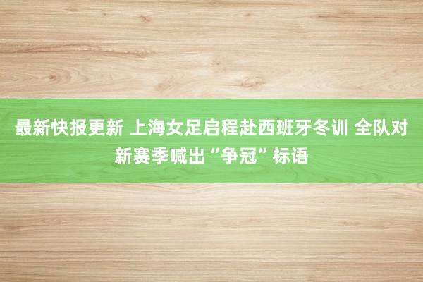 最新快报更新 上海女足启程赴西班牙冬训 全队对新赛季喊出“争冠”标语