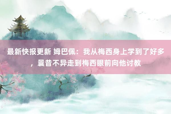 最新快报更新 姆巴佩：我从梅西身上学到了好多，曩昔不异走到梅西眼前向他讨教