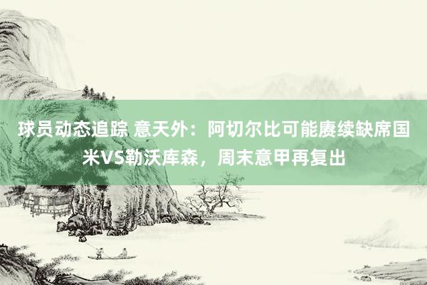 球员动态追踪 意天外：阿切尔比可能赓续缺席国米VS勒沃库森，周末意甲再复出