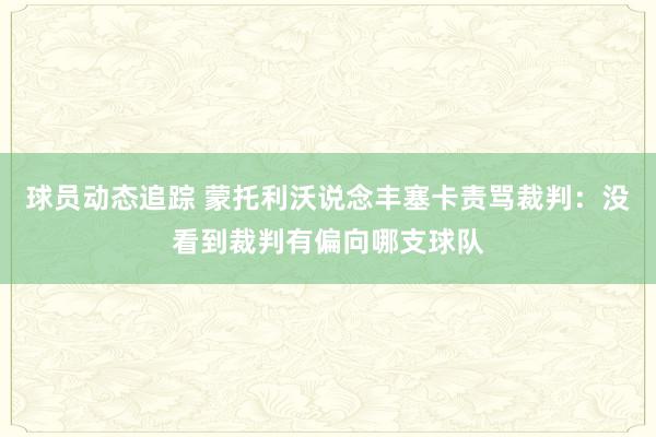 球员动态追踪 蒙托利沃说念丰塞卡责骂裁判：没看到裁判有偏向哪支球队