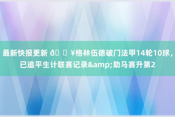 最新快报更新 💥格林伍德破门法甲14轮10球，已追平生计联赛记录&助马赛升第2