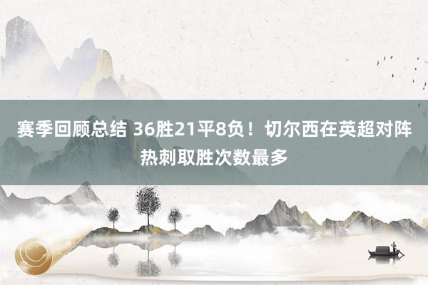 赛季回顾总结 36胜21平8负！切尔西在英超对阵热刺取胜次数最多