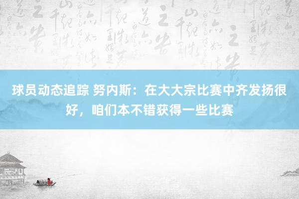 球员动态追踪 努内斯：在大大宗比赛中齐发扬很好，咱们本不错获得一些比赛